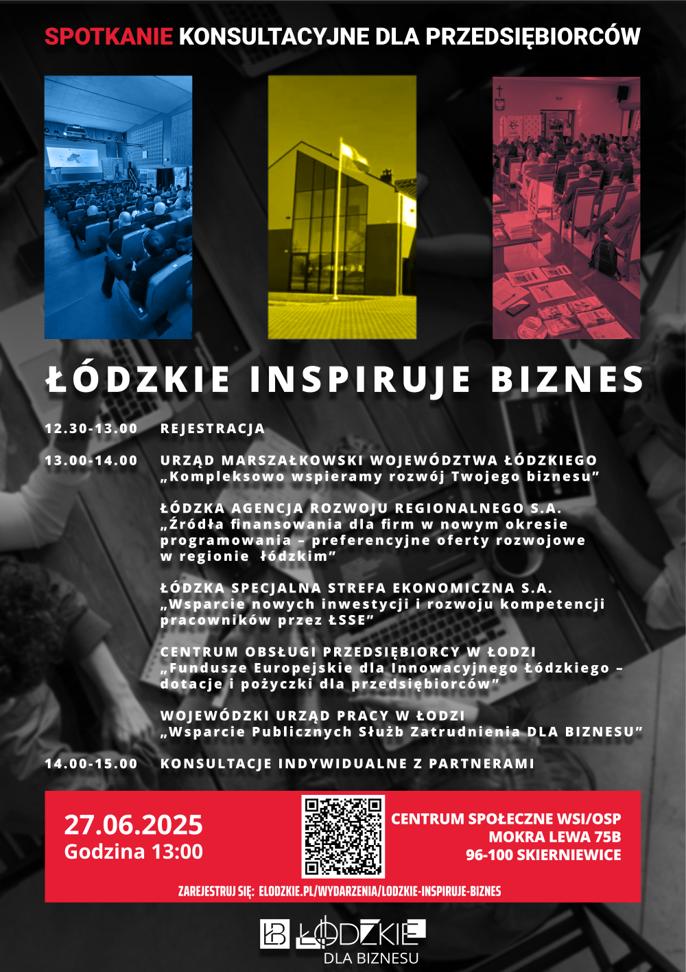 Plakat informacyjny wydarzenia „Łódzkie inspiruje biznes” – spotkanie konsultacyjne dla przedsiębiorców. Na górze trzy zdjęcia: sala konferencyjna, nowoczesny budynek i spotkanie w sali wykładowej. Poniżej szczegółowy program:  Rejestracja: 12:30–13:00  Prezentacje od 13:00 do 14:00:  Urząd Marszałkowski Województwa Łódzkiego: „Kompleksowo wspieramy rozwój Twojego biznesu”  Łódzka Agencja Rozwoju Regionalnego: „Źródła finansowania dla firm – preferencyjne oferty rozwojowe w regionie”  Łódzka Specjalna Strefa Ekonomiczna: „Wsparcie nowych inwestycji i rozwój kompetencji pracowników”  Centrum Obsługi Przedsiębiorcy w Łodzi: „Fundusze Europejskie – dotacje i pożyczki dla przedsiębiorców”  Wojewódzki Urząd Pracy w Łodzi: „Wsparcie Publicznych Służb Zatrudnienia dla biznesu”  Konsultacje indywidualne: 14:00–15:00  Data: 27.06.2025, godzina 13:00 Miejsce: Centrum Społeczne WSI/OSP, Mokra Lewa 75B, 96-100 Skierniewice Na dole logotyp Łódzkie Dla Biznesu oraz kod QR do rejestracji. Link do zapisów: elodzkie.pl/wydarzenia/lodzkie-inspiruje-biznes